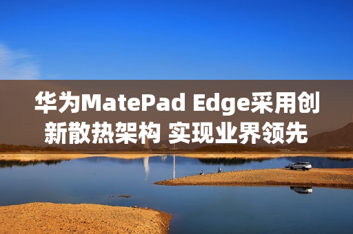 华为MatePad Edge采用创新散热架构 实现业界领先28W性能释放