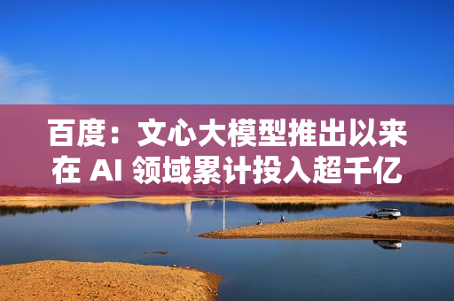 百度：文心大模型推出以来在 AI 领域累计投入超千亿元