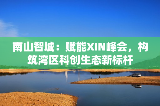 南山智城：赋能XIN峰会，构筑湾区科创生态新标杆