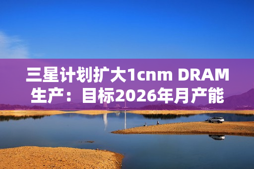 三星计划扩大1cnm DRAM生产：目标2026年月产能达20万片晶圆