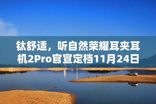 钛舒适，听自然荣耀耳夹耳机2Pro官宣定档11月24日发布