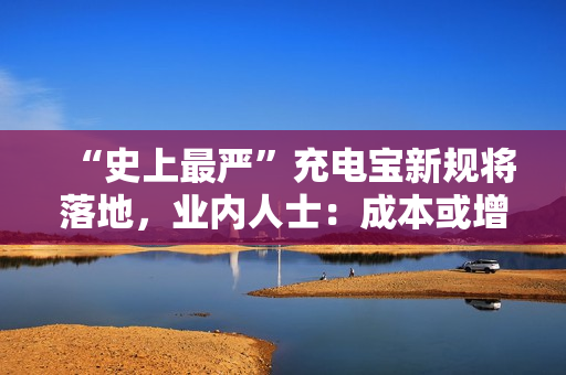 “史上最严”充电宝新规将落地，业内人士：成本或增20%-30%