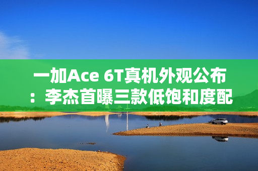 一加Ace 6T真机外观公布：李杰首曝三款低饱和度配色