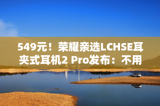 549元！荣耀亲选LCHSE耳夹式耳机2 Pro发布：不用分左右耳、续航44小时