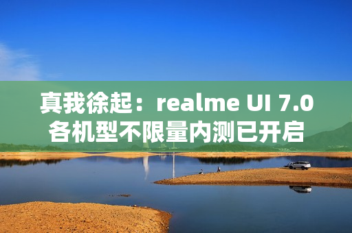 真我徐起：realme UI 7.0各机型不限量内测已开启