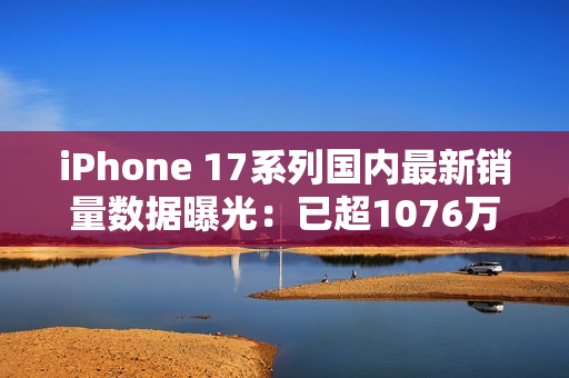 iPhone 17系列国内最新销量数据曝光：已超1076万