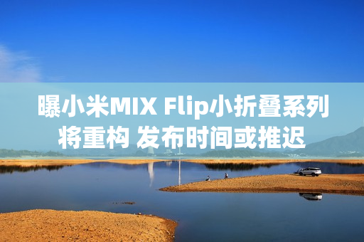 曝小米MIX Flip小折叠系列将重构 发布时间或推迟