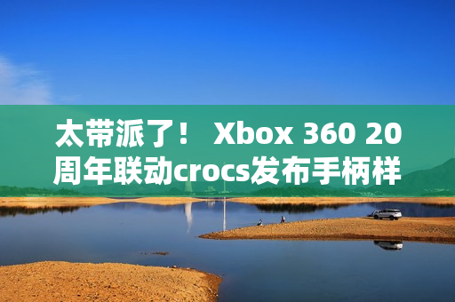 太带派了！ Xbox 360 20周年联动crocs发布手柄样式洞洞鞋