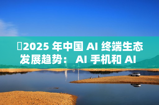 ​2025 年中国 AI 终端生态发展趋势： AI 手机和 AI PC 成核心入口