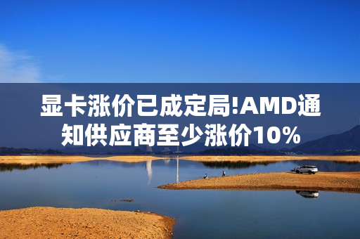 显卡涨价已成定局!AMD通知供应商至少涨价10%