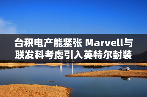 台积电产能紧张 Marvell与联发科考虑引入英特尔封装