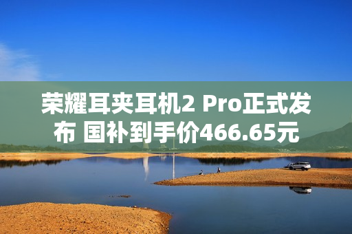 荣耀耳夹耳机2 Pro正式发布 国补到手价466.65元