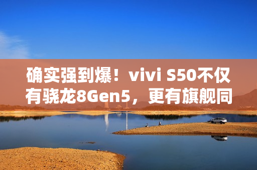 确实强到爆！vivi S50不仅有骁龙8Gen5，更有旗舰同款潜望长焦