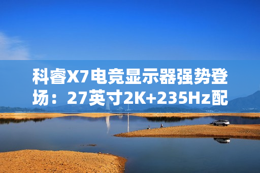 科睿X7电竞显示器强势登场：27英寸2K+235Hz配置，749元售价定义高性价比
