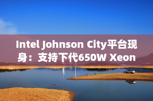 Intel Johnson City平台现身：支持下代650W Xeon处理器