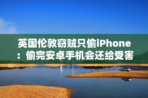 英国伦敦窃贼只偷iPhone：偷完安卓手机会还给受害者