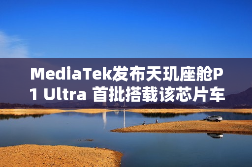 MediaTek发布天玑座舱P1 Ultra 首批搭载该芯片车型即将上市