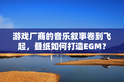 游戏厂商的音乐叙事卷到飞起，叠纸如何打造EGM？