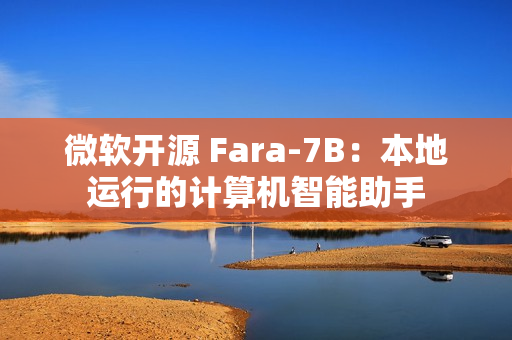 微软开源 Fara-7B：本地运行的计算机智能助手