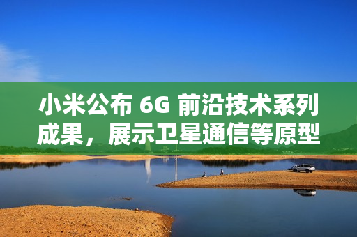 小米公布 6G 前沿技术系列成果，展示卫星通信等原型样机