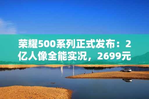 荣耀500系列正式发布：2亿人像全能实况，2699元起