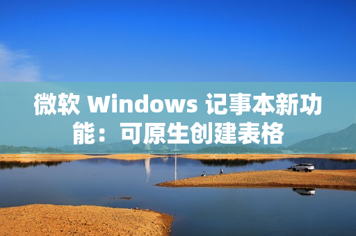 微软 Windows 记事本新功能：可原生创建表格