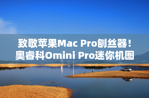 致敬苹果Mac Pro刨丝器！奥睿科Omini Pro迷你机图赏