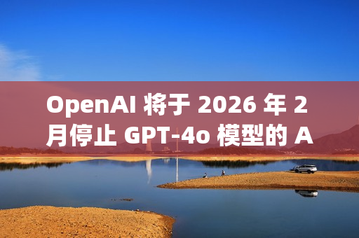 OpenAI 将于 2026 年 2 月停止 GPT-4o 模型的 API 访问
