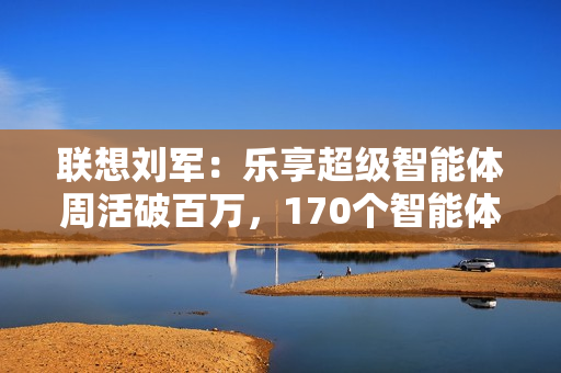 联想刘军：乐享超级智能体周活破百万，170个智能体将融入业务流程