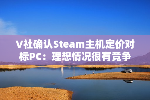 V社确认Steam主机定价对标PC：理想情况很有竞争力！