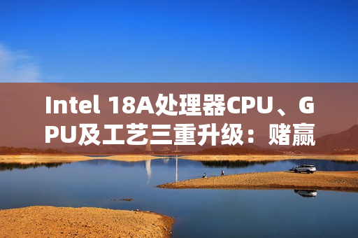Intel 18A处理器CPU、GPU及工艺三重升级：赌赢了一举翻身