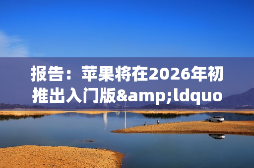 报告：苹果将在2026年初推出入门版&ldquo;全家桶&rdquo;产品