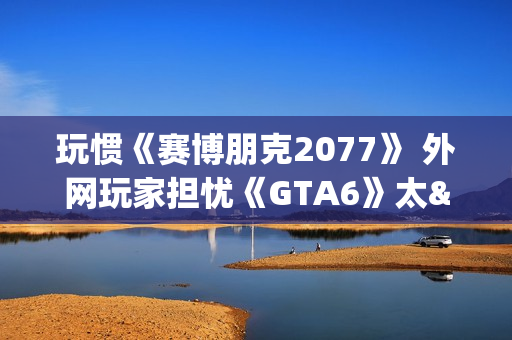 玩惯《赛博朋克2077》 外网玩家担忧《GTA6》太"慢"