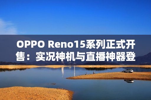 OPPO Reno15系列正式开售：实况神机与直播神器登场，售价2999元起