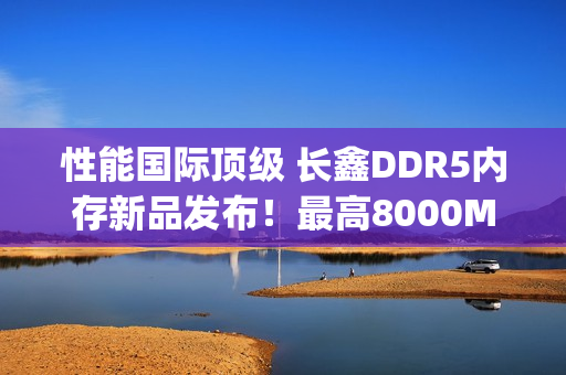 性能国际顶级 长鑫DDR5内存新品发布！最高8000Mbps