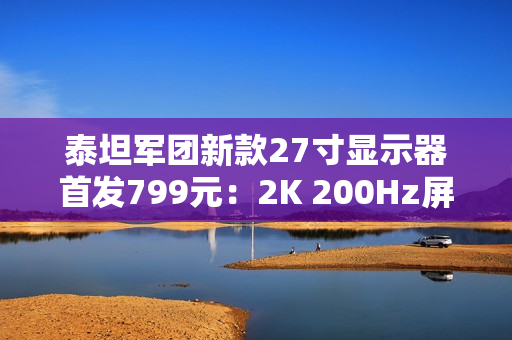 泰坦军团新款27寸显示器首发799元：2K 200Hz屏 支持HDR 500