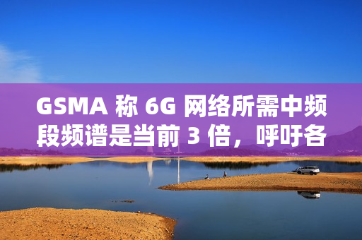 GSMA 称 6G 网络所需中频段频谱是当前 3 倍，呼吁各国立即行动