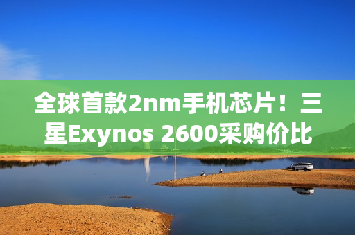 全球首款2nm手机芯片！三星Exynos 2600采购价比高通骁龙8E5还便宜
