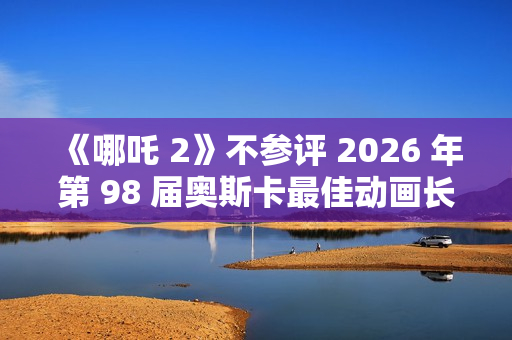 《哪吒 2》不参评 2026 年第 98 届奥斯卡最佳动画长片奖