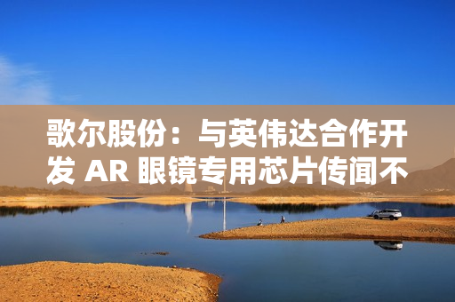 歌尔股份：与英伟达合作开发 AR 眼镜专用芯片传闻不属实