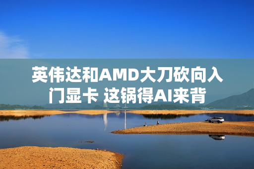 英伟达和AMD大刀砍向入门显卡 这锅得AI来背