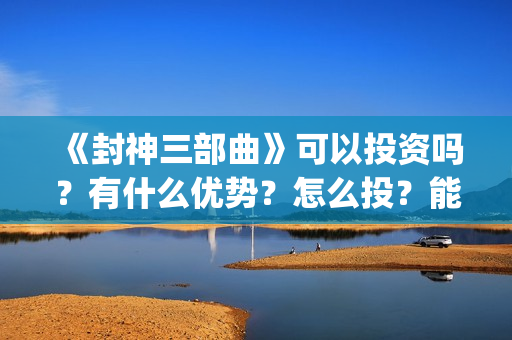 《封神三部曲》可以投资吗？有什么优势？怎么投？能回本？能赚钱吗？(封神三部曲于适:《封神三部曲》公布演员阵容)