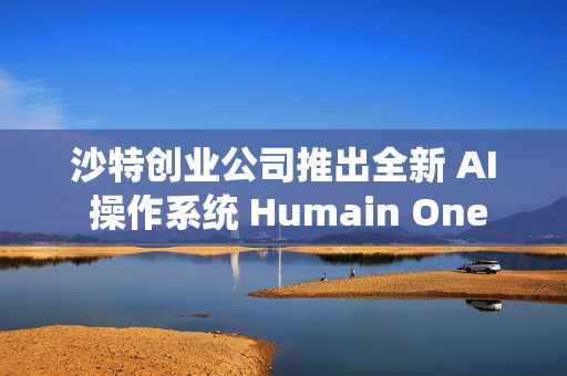 沙特创业公司推出全新 AI 操作系统 Humain One