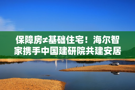 保障房≠基础住宅！海尔智家携手中国建研院共建安居幸福家