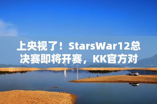 上央视了！StarsWar12总决赛即将开赛，KK官方对战平台助力DotA1巅峰对决！