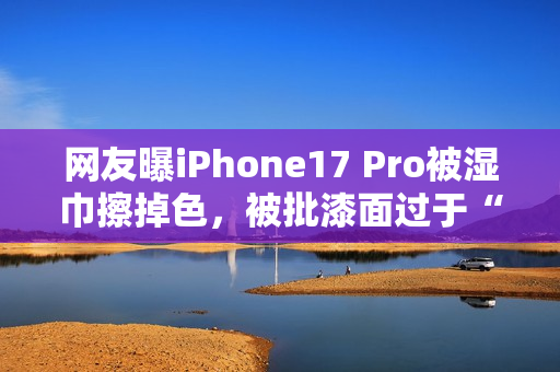 网友曝iPhone17 Pro被湿巾擦掉色，被批漆面过于“脆弱”