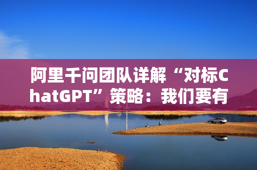 阿里千问团队详解“对标ChatGPT”策略：我们要有他们没有的能力