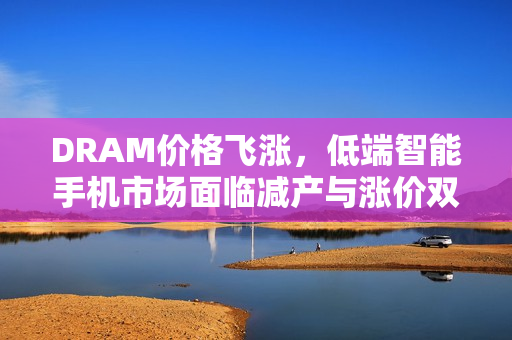 DRAM价格飞涨，低端智能手机市场面临减产与涨价双重压力