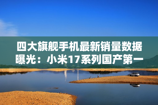 四大旗舰手机最新销量数据曝光：小米17系列国产第一