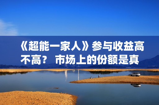 《超能一家人》参与收益高不高？ 市场上的份额是真的吗？(超能一家人结局)